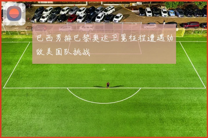 巴西男排巴黎奥运卫冕征程遭遇劲敌美国队挑战