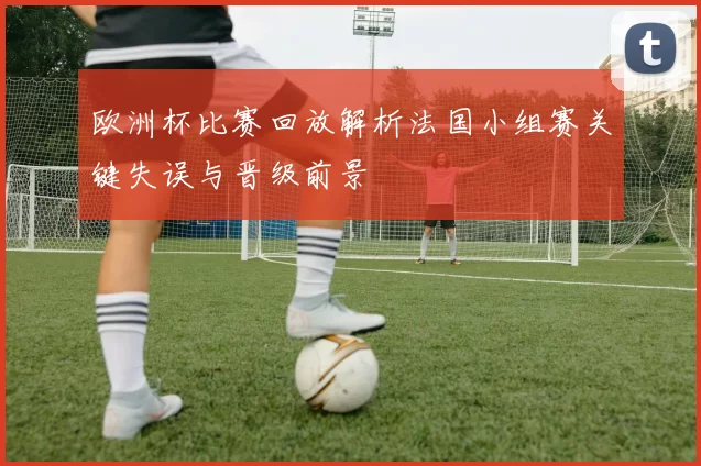 欧洲杯比赛回放解析法国小组赛关键失误与晋级前景