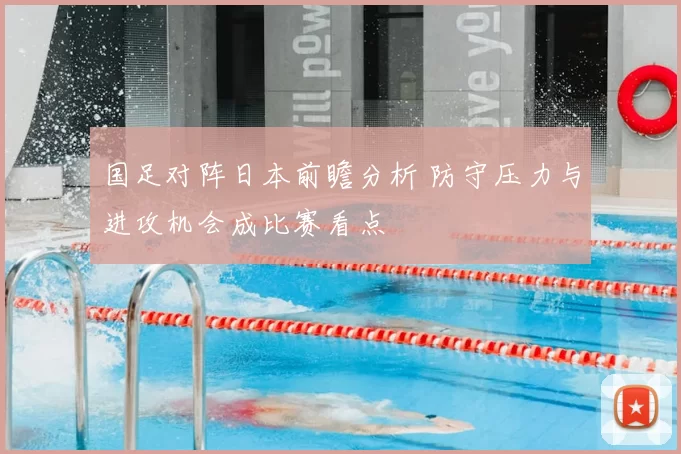 国足对阵日本前瞻分析 防守压力与进攻机会成比赛看点