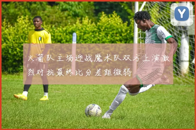 火箭队主场迎战魔术队双方上演激烈对抗最终比分差距微弱