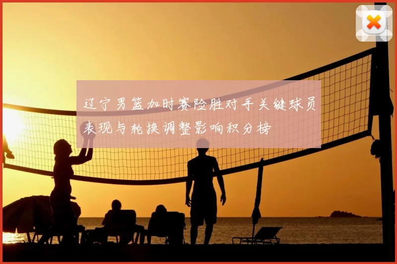 辽宁男篮加时赛险胜对手关键球员表现与轮换调整影响积分榜