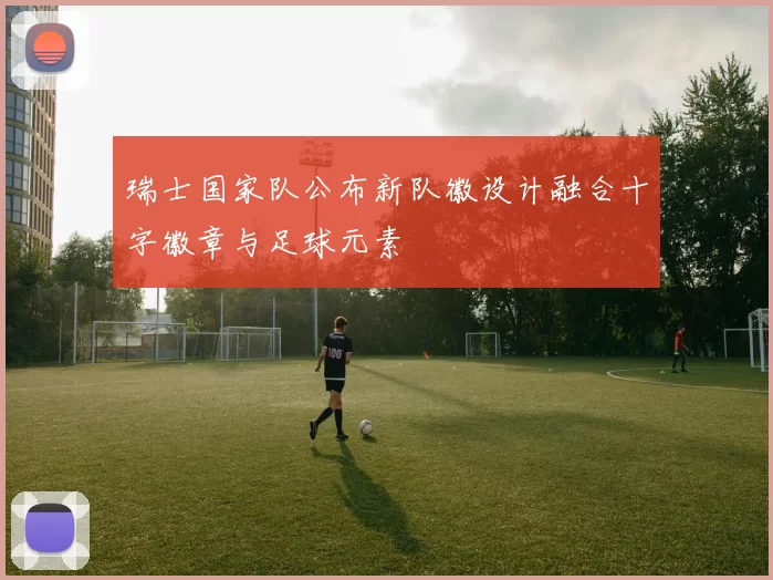 瑞士国家队公布新队徽设计融合十字徽章与足球元素