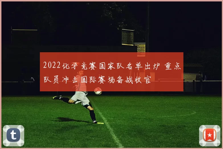 2022化学竞赛国家队名单出炉 重点队员冲击国际赛场备战收官