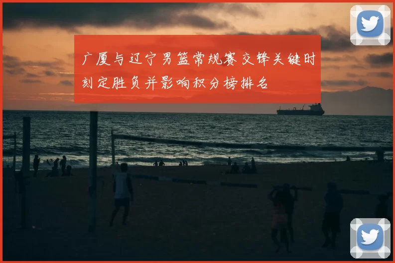 广厦与辽宁男篮常规赛交锋关键时刻定胜负并影响积分榜排名