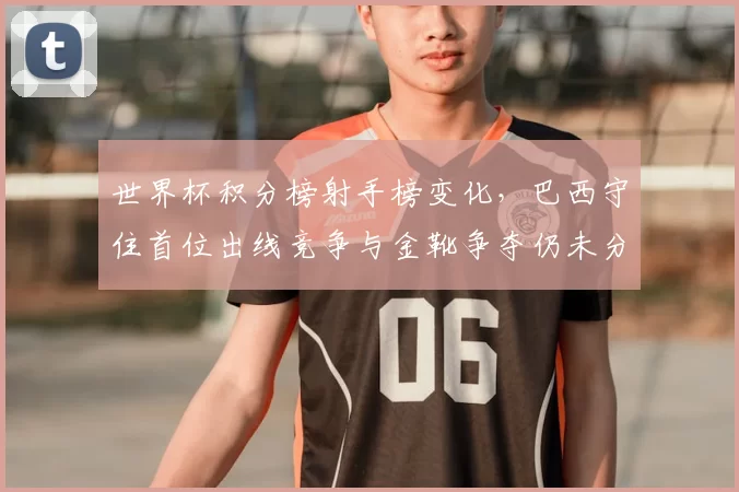 世界杯积分榜射手榜变化,巴西守住首位出线竞争与金靴争夺仍未分晓