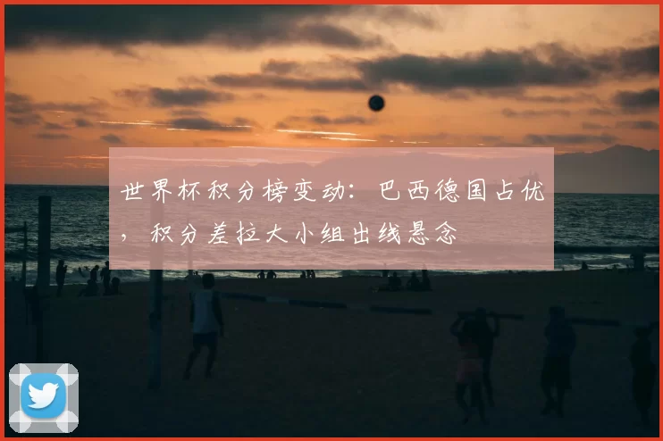 世界杯积分榜变动：巴西德国占优，积分差拉大小组出线悬念