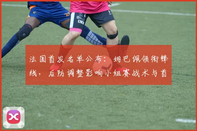 法国首发名单公布：姆巴佩领衔锋线，后防调整影响小组赛战术与首场对阵看点