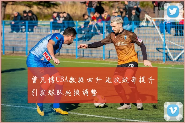 曾凡博CBA数据回升 进攻效率提升引发球队轮换调整