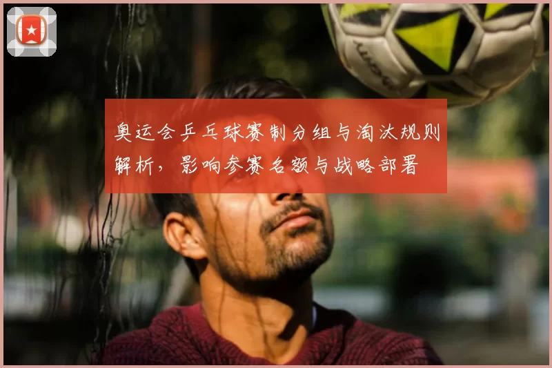 奥运会乒乓球赛制分组与淘汰规则解析，影响参赛名额与战略部署