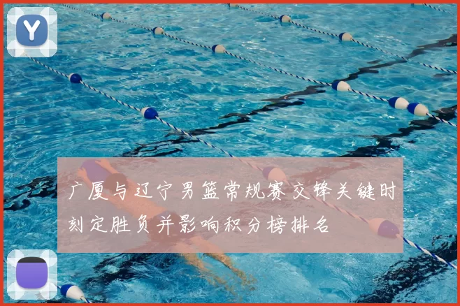 广厦与辽宁男篮常规赛交锋关键时刻定胜负并影响积分榜排名