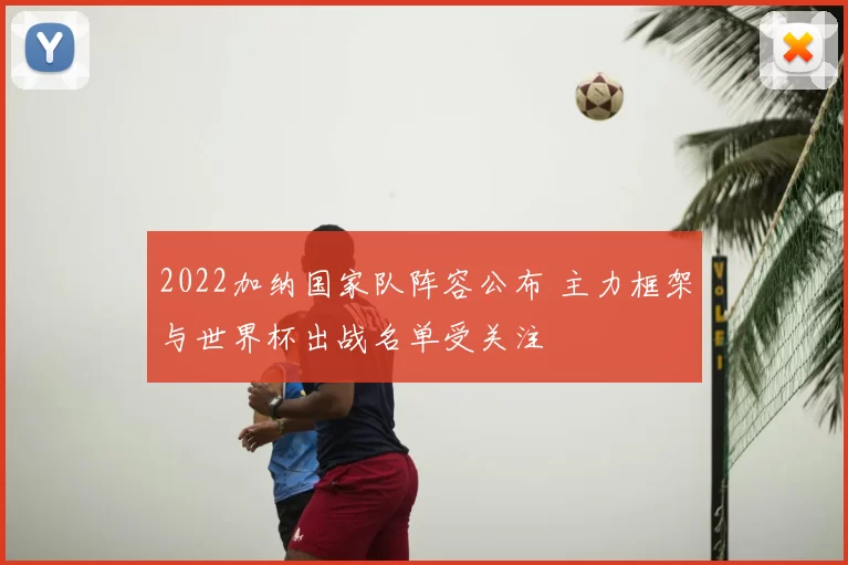2022加纳国家队阵容公布 主力框架与世界杯出战名单受关注