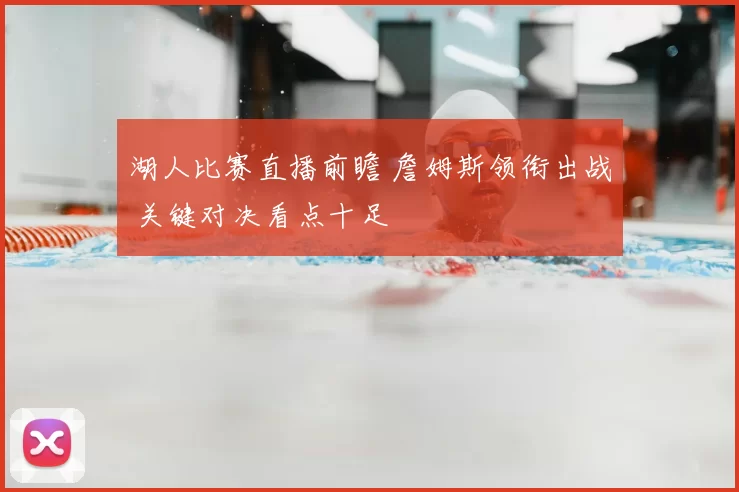 湖人比赛直播前瞻 詹姆斯领衔出战 关键对决看点十足