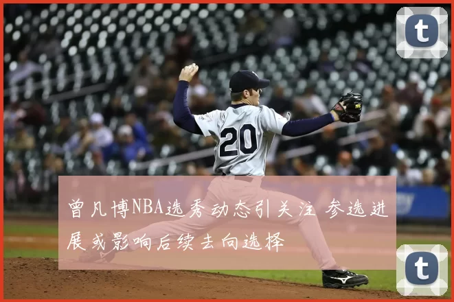 曾凡博NBA选秀动态引关注 参选进展或影响后续去向选择