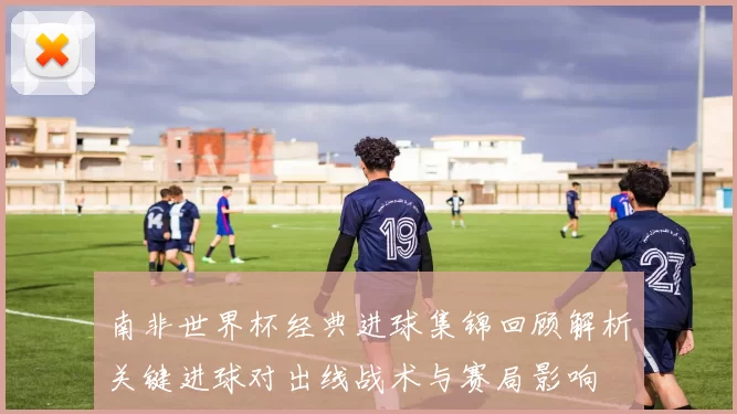 南非世界杯经典进球集锦回顾解析关键进球对出线战术与赛局影响