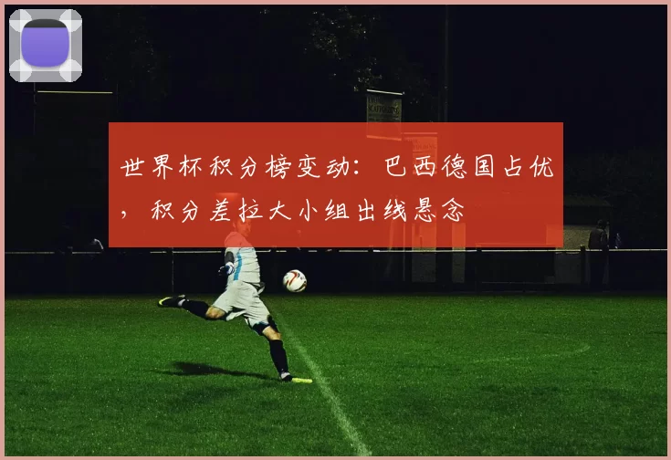 世界杯积分榜变动：巴西德国占优，积分差拉大小组出线悬念