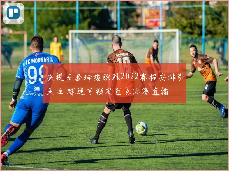 央视五套转播欧冠2022赛程安排引关注 球迷可锁定重点比赛直播