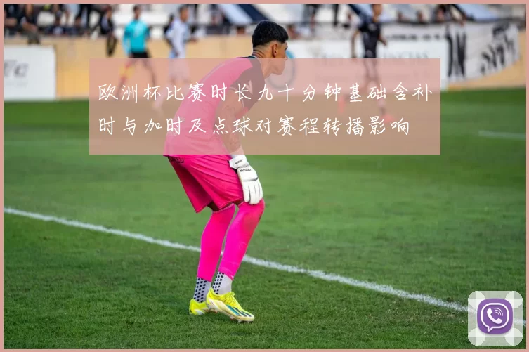 欧洲杯比赛时长九十分钟基础含补时与加时及点球对赛程转播影响