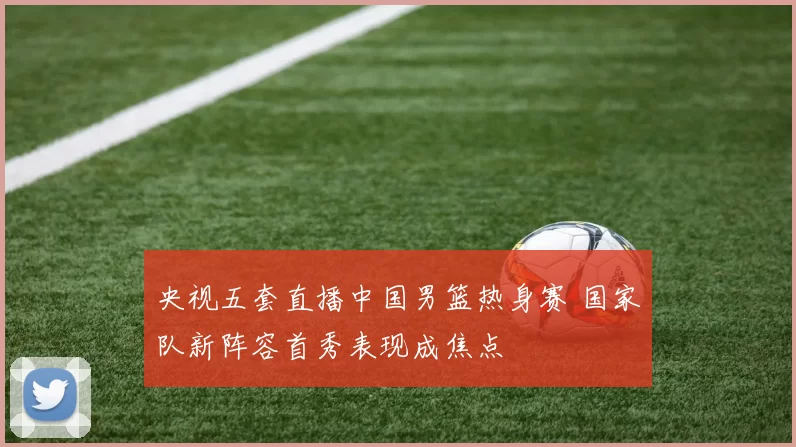 央视五套直播中国男篮热身赛 国家队新阵容首秀表现成焦点