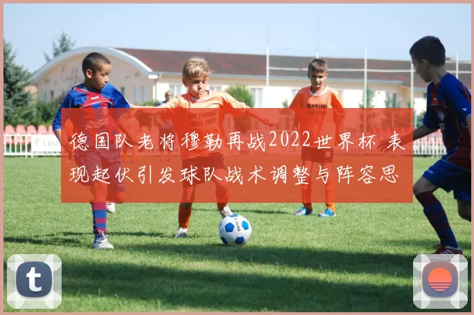 德国队老将穆勒再战2022世界杯 表现起伏引发球队战术调整与阵容思考