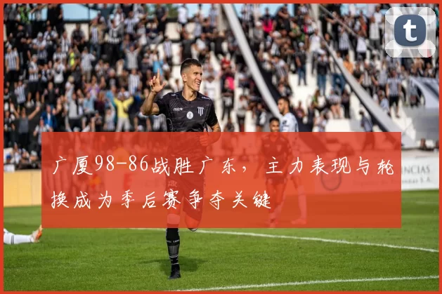 广厦98-86战胜广东,主力表现与轮换成为季后赛争夺关键