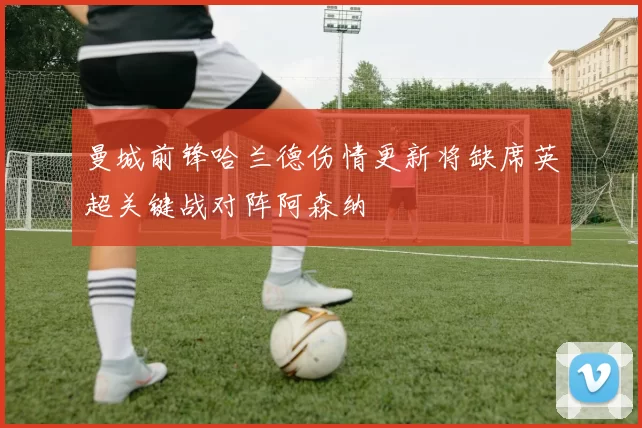 曼城前锋哈兰德伤情更新将缺席英超关键战对阵阿森纳