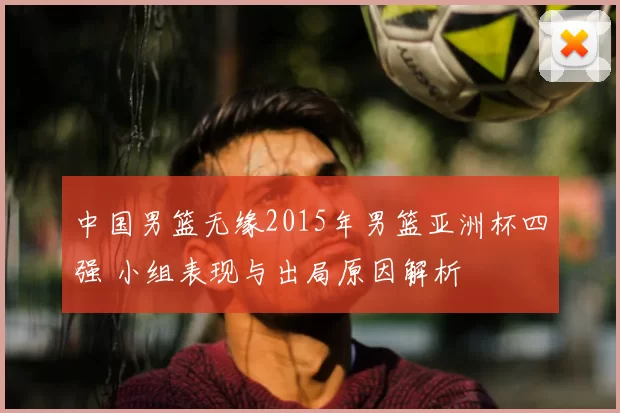 中国男篮无缘2015年男篮亚洲杯四强 小组表现与出局原因解析