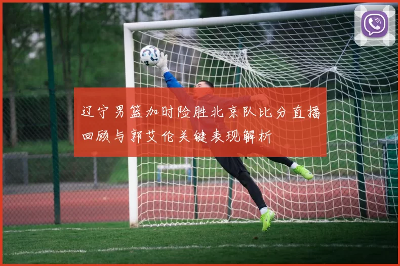 辽宁男篮加时险胜北京队比分直播回顾与郭艾伦关键表现解析