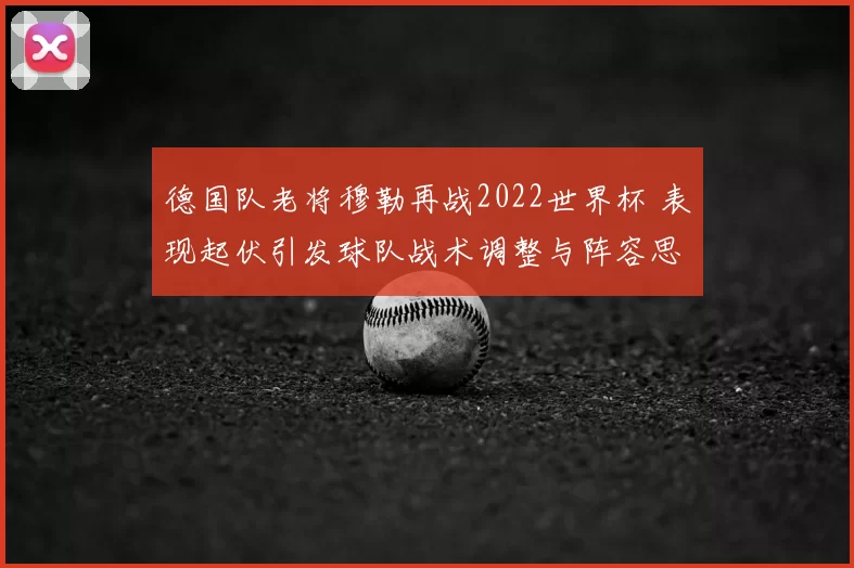 德国队老将穆勒再战2022世界杯 表现起伏引发球队战术调整与阵容思考