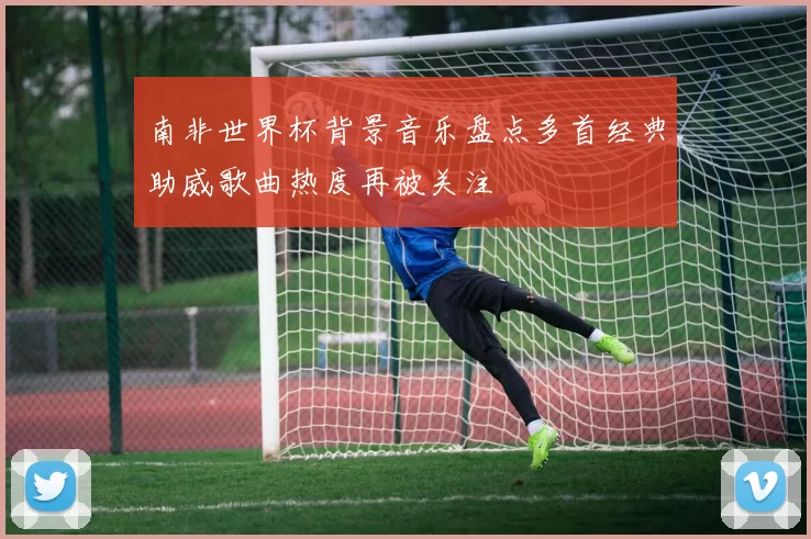 南非世界杯背景音乐盘点多首经典助威歌曲热度再被关注