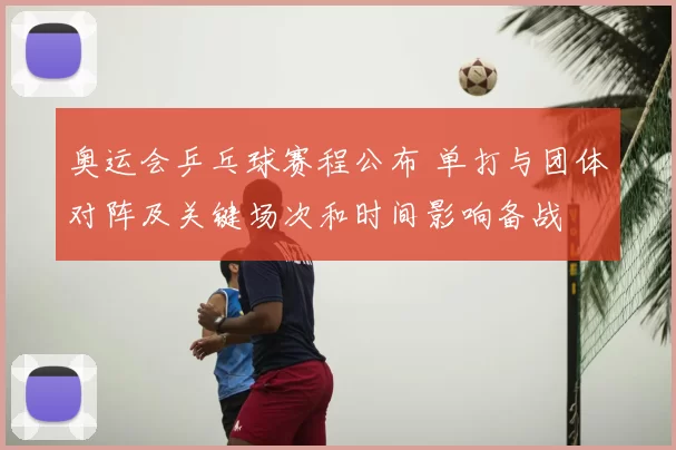 奥运会乒乓球赛程公布 单打与团体对阵及关键场次和时间影响备战