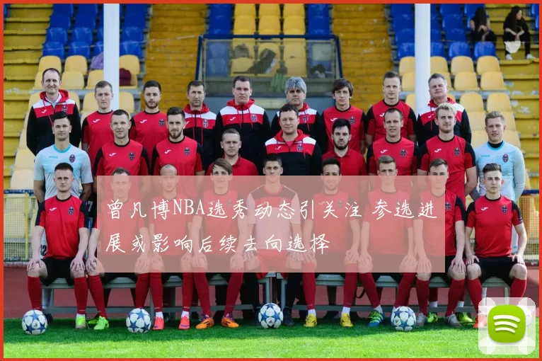 曾凡博NBA选秀动态引关注 参选进展或影响后续去向选择