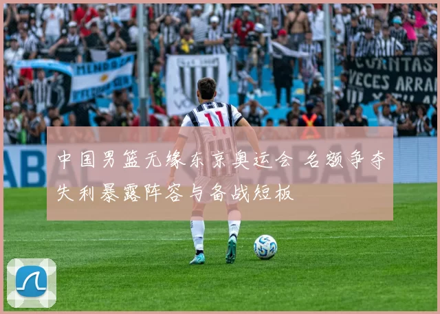 中国男篮无缘东京奥运会 名额争夺失利暴露阵容与备战短板