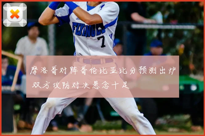摩洛哥对阵哥伦比亚比分预测出炉 双方攻防对决悬念十足