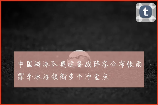 中国游泳队奥运备战阵容公布张雨霏李冰洁领衔多个冲金点