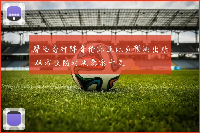 摩洛哥对阵哥伦比亚比分预测出炉 双方攻防对决悬念十足