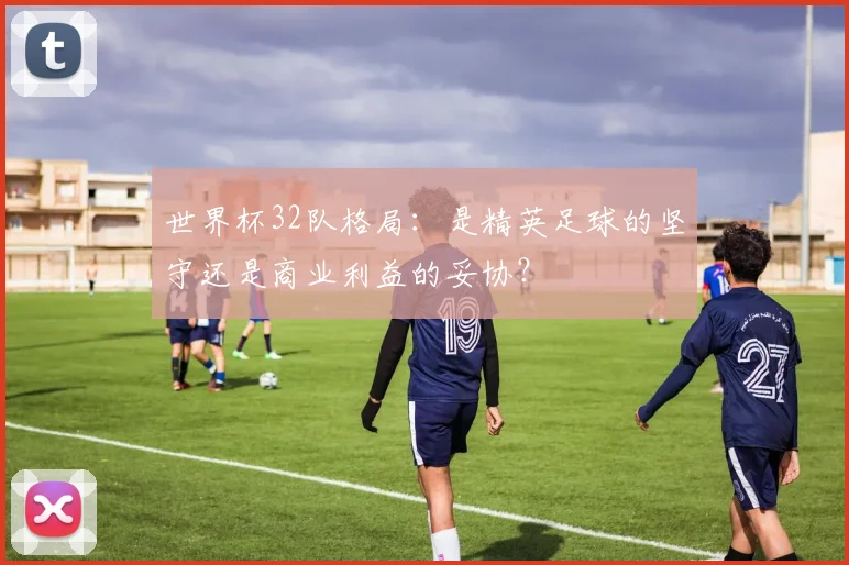 世界杯32队格局:是精英足球的坚守还是商业利益的妥协?
