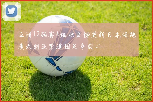 亚洲12强赛A组积分榜更新日本领跑澳大利亚紧追国足争前二