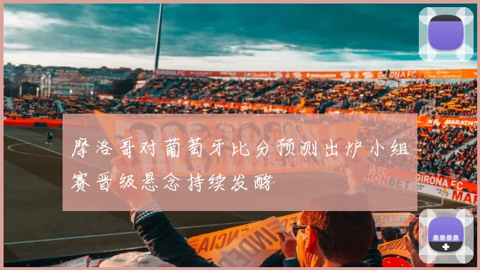 摩洛哥对葡萄牙比分预测出炉小组赛晋级悬念持续发酵