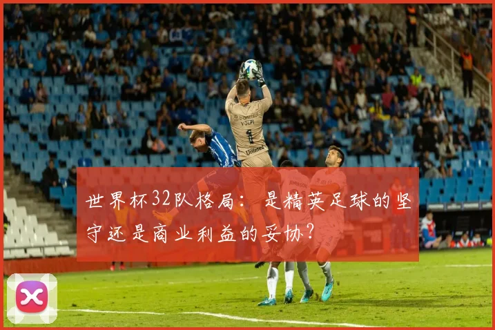 世界杯32队格局：是精英足球的坚守还是商业利益的妥协？
