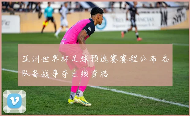 亚州世界杯足球预选赛赛程公布 各队备战争夺出线资格