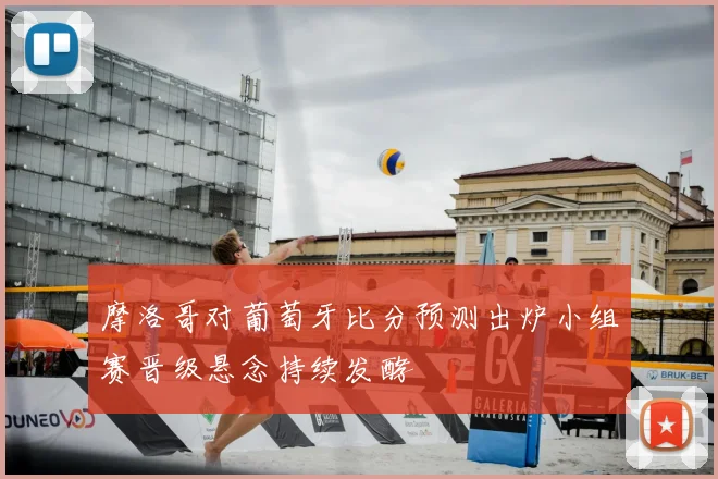 摩洛哥对葡萄牙比分预测出炉小组赛晋级悬念持续发酵