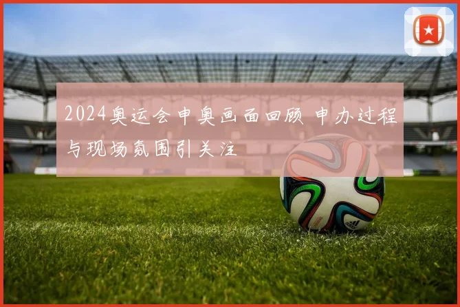 2024奥运会申奥画面回顾 申办过程与现场氛围引关注